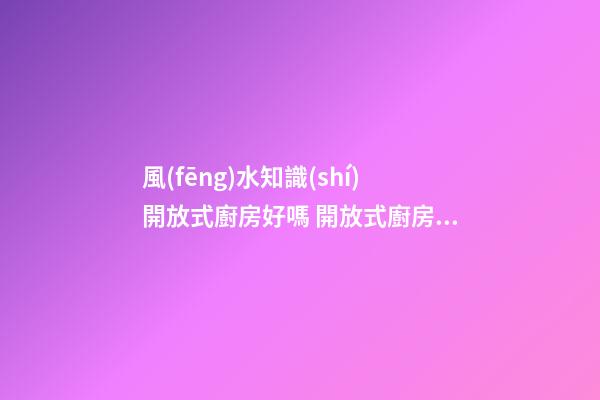 風(fēng)水知識(shí)開放式廚房好嗎 開放式廚房有哪些影響